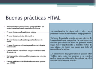 Buenas prácticas HTML
• Proporciona un mecanismo que permita a los
usuarios saltar los elementos repetitivos
• Proporciona encabezados de página
• Proporciona un texto alternativo
• Proporciona encabezados para las tablas de
datos
• Proporciona una etiqueta para los controles de
formulario
• Garantiza que los enlaces tengan sentido fuera
de contexto
• No transmitas información únicamente a través
del color
• Garantiza la accesibilidad del contenido que no
sea HTML
Los encabezados de página (<h1>, <h2>, etc.)
permiten definir la estructura de una página web.
Un lector de pantalla permite navegar a través de
los encabezados de una página. De esta forma, un
usuario que utiliza un lector de pantalla puede
llegar fácil y rápidamente a distintas partes de
una página sin tener que pasar por todo el
contenido de la página.
Los encabezados de página también pueden estar
visibles para todos los usuarios o se pueden
ocultar para que sólo estén disponibles para los
usuarios de lectores de pantalla.
 