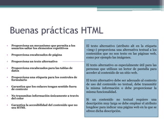 Buenas prácticas HTML
• Proporciona un mecanismo que permita a los
usuarios saltar los elementos repetitivos
• Proporciona encabezados de página
• Proporciona un texto alternativo
• Proporciona encabezados para las tablas de
datos
• Proporciona una etiqueta para los controles de
formulario
• Garantiza que los enlaces tengan sentido fuera
de contexto
• No transmitas información únicamente a través
del color
• Garantiza la accesibilidad del contenido que no
sea HTML
El texto alternativo (atributo alt en la etiqueta
<img>) proporciona una alternativa textual a los
contenidos que no son texto en las páginas web,
como por ejemplo las imágenes.
El texto alternativo es especialmente útil para las
personas que utilizan un lector de pantalla para
acceder al contenido de un sitio web.
El texto alternativo debe ser adecuado al contexto
de uso del contenido no textual, debe transmitir
la misma información o debe proporcionar la
misma funcionalidad.
Si un contenido no textual requiere una
descripción muy larga se debe emplear el atributo
longdesc para indicar una página web en la que se
ofrece dicha descripción.
 