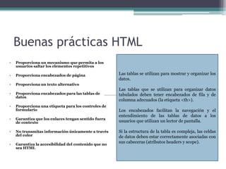 Buenas prácticas HTML
• Proporciona un mecanismo que permita a los
usuarios saltar los elementos repetitivos
• Proporciona encabezados de página
• Proporciona un texto alternativo
• Proporciona encabezados para las tablas de
datos
• Proporciona una etiqueta para los controles de
formulario
• Garantiza que los enlaces tengan sentido fuera
de contexto
• No transmitas información únicamente a través
del color
• Garantiza la accesibilidad del contenido que no
sea HTML
Las tablas se utilizan para mostrar y organizar los
datos.
Las tablas que se utilizan para organizar datos
tabulados deben tener encabezados de fila y de
columna adecuados (la etiqueta <th>).
Los encabezados facilitan la navegación y el
entendimiento de las tablas de datos a los
usuarios que utilizan un lector de pantalla.
Si la estructura de la tabla es compleja, las celdas
de datos deben estar correctamente asociadas con
sus cabeceras (atributos headers y scope).
 