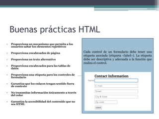 Buenas prácticas HTML
• Proporciona un mecanismo que permita a los
usuarios saltar los elementos repetitivos
• Proporciona encabezados de página
• Proporciona un texto alternativo
• Proporciona encabezados para las tablas de
datos
• Proporciona una etiqueta para los controles de
formulario
• Garantiza que los enlaces tengan sentido fuera
de contexto
• No transmitas información únicamente a través
del color
• Garantiza la accesibilidad del contenido que no
sea HTML
Cada control de un formulario debe tener una
etiqueta asociada (etiqueta <label>). La etiqueta
debe ser descriptiva y adecuada a la función que
realiza el control.
 