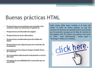 Buenas prácticas HTML
• Proporciona un mecanismo que permita a los
usuarios saltar los elementos repetitivos
• Proporciona encabezados de página
• Proporciona un texto alternativo
• Proporciona encabezados para las tablas de
datos
• Proporciona una etiqueta para los controles de
formulario
• Garantiza que los enlaces tengan sentido fuera
de contexto
• No transmitas información únicamente a través
del color
• Garantiza la accesibilidad del contenido que no
sea HTML
Cada enlace debe tener sentido si el texto del
enlace es leído de forma aislada, ya que los
usuarios de lectores de pantalla tienen una opción
que les permite navegar por la lista de enlaces de
una página web. Por tanto, los enlaces cuyo texto
es “más”, “más información”, “pulsa aquí” o
“descargar” deben ser evitados.
 