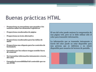 Buenas prácticas HTML
• Proporciona un mecanismo que permita a los
usuarios saltar los elementos repetitivos
• Proporciona encabezados de página
• Proporciona un texto alternativo
• Proporciona encabezados para las tablas de
datos
• Proporciona una etiqueta para los controles de
formulario
• Garantiza que los enlaces tengan sentido fuera
de contexto
• No transmitas información únicamente a través
del color
• Garantiza la accesibilidad del contenido que no
sea HTML
El uso del color puede mejorar la comprensión de
una página web, pero no se debe utilizar sólo el
color para transmitir información.
La información que se transmite únicamente a
través del color puede no estar disponible para
una persona que es daltónica y no estará
disponible para usuarios de lectores de pantalla.
 