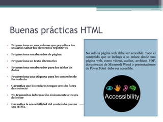Buenas prácticas HTML
• Proporciona un mecanismo que permita a los
usuarios saltar los elementos repetitivos
• Proporciona encabezados de página
• Proporciona un texto alternativo
• Proporciona encabezados para las tablas de
datos
• Proporciona una etiqueta para los controles de
formulario
• Garantiza que los enlaces tengan sentido fuera
de contexto
• No transmitas información únicamente a través
del color
• Garantiza la accesibilidad del contenido que no
sea HTML
No solo la página web debe ser accesible. Todo el
contenido que se incluya o se enlace desde una
página web, como vídeos, audios, archivos PDF,
documentos de Microsoft Word o presentaciones
de PowerPoint debe ser accesible.
 