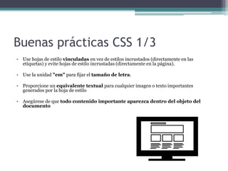 Buenas prácticas CSS 1/3
• Use hojas de estilo vinculadas en vez de estilos incrustados (directamente en las
etiquetas) y evite hojas de estilo incrustadas (directamente en la página).
• Use la unidad "em" para fijar el tamaño de letra.
• Proporcione un equivalente textual para cualquier imagen o texto importantes
generados por la hoja de estilo
• Asegúrese de que todo contenido importante aparezca dentro del objeto del
documento
 