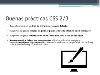 Buenas prácticas CSS 2/3
• Especifique siempre un tipo de letra genérico por defecto.
• Asegúrese de que los colores de primer plano y de fondo tienen buen contraste.
• Asegúrese de que la información no se transmite sólo a través del color.
• Los contenidos deben ser maquetados, ubicados, colocados en capas y
alineados mediante hojas de estilo (sobre todo mediante las propiedades CSS de float y
colocación absoluta) y no mediante tablas
 