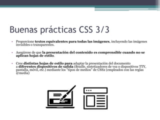 Buenas prácticas CSS 3/3
• Proporcione textos equivalentes para todas las imágenes, incluyendo las imágenes
invisibles o transparentes.
• Asegúrese de que la presentación del contenido es comprensible cuando no se
aplican hojas de estilo.
• Cree distintas hojas de estilo para adaptar la presentación del documento
a diferentes dispositivos de salida (Braille, sintetizadores de voz o dispositivos TTY,
pantalla, móvil, etc.) mediante los "tipos de medios" de CSS2 (empleados con las reglas
@media)
 