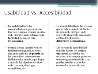 Usabilidad vs. Accesibilidad
• La usabilidad trata las
recomendaciones que se deben
tener en cuenta al diseñar un sitio
web. Siempre, en lo referente a la
facilidad de acceso para
los usuarios.
• Se trata de que un sitio web sea
fácilmente navegable, es decir,
que un usuario no se pierda en
los contenidos, que encuentre
fácilmente los menús y que llegue
a cumplir los objetivos del sitio
web: comprar, descargar,
subscribirse, etc…
• La accesibilidad trata las normas
que se deben cumplir al diseñar
un sitio web. Siempre, en lo
referente al correcto acceso a los
contenidos, desde los
diferentes dispositivos.
• Las normas de accesibilidad
también hablan del acceso
universal para todos los
usuarios. Velando por que éstos,
tengan alguna minusvalía o no,
puedan acceder a todos los
contenidos de un sitio web.
 