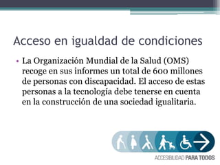 Acceso en igualdad de condiciones
• La Organización Mundial de la Salud (OMS)
recoge en sus informes un total de 600 millones
de personas con discapacidad. El acceso de estas
personas a la tecnología debe tenerse en cuenta
en la construcción de una sociedad igualitaria.
 