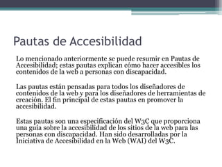 Pautas de Accesibilidad
Lo mencionado anteriormente se puede resumir en Pautas de
Accesibilidad; estas pautas explican cómo hacer accesibles los
contenidos de la web a personas con discapacidad.
Las pautas están pensadas para todos los diseñadores de
contenidos de la web y para los diseñadores de herramientas de
creación. El fin principal de estas pautas en promover la
accesibilidad.
Estas pautas son una especificación del W3C que proporciona
una guía sobre la accesibilidad de los sitios de la web para las
personas con discapacidad. Han sido desarrolladas por la
Iniciativa de Accesibilidad en la Web (WAI) del W3C.
 