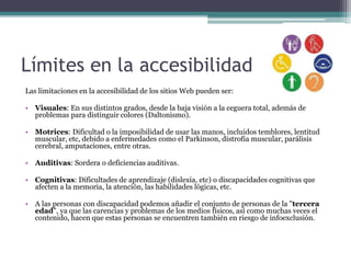 Límites en la accesibilidad
Las limitaciones en la accesibilidad de los sitios Web pueden ser:
• Visuales: En sus distintos grados, desde la baja visión a la ceguera total, además de
problemas para distinguir colores (Daltonismo).
• Motrices: Dificultad o la imposibilidad de usar las manos, incluidos temblores, lentitud
muscular, etc, debido a enfermedades como el Parkinson, distrofia muscular, parálisis
cerebral, amputaciones, entre otras.
• Auditivas: Sordera o deficiencias auditivas.
• Cognitivas: Dificultades de aprendizaje (dislexia, etc) o discapacidades cognitivas que
afecten a la memoria, la atención, las habilidades lógicas, etc.
• A las personas con discapacidad podemos añadir el conjunto de personas de la "tercera
edad", ya que las carencias y problemas de los medios físicos, así como muchas veces el
contenido, hacen que estas personas se encuentren también en riesgo de infoexclusión.
 