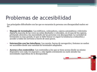 Problemas de accesibilidad
Las principales dificultades con las que se encuentra la persona con discapacidad suelen ser
de:
• Manejo de terminales: Los teléfonos, ordenadores, cajeros automáticos y televisión
digital la mayoría de las veces no están diseñados y colocados, en el caso de los cajeros,
prestando atención a las necesidades de las personas con discapacidad. La variedad de
terminales es muy grande, lo que se debe buscar es seguir la tendencia a reducirlos y
acceder a todos los servicios a través de unos pocos.
• Interacción con las interfaces: Los menús, barras de navegación y botones no suelen
ser accesibles desde una variedad de terminales adaptados.
• Acceso a los contenidos: Los contenidos a los que se tiene acceso desde un mismo
dispositivo son cada vez mayores y, este rápido crecimiento no suele atender las
necesidades específicas de la discapacidad.
 