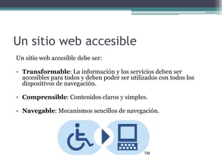 Un sitio web accesible
Un sitio web accesible debe ser:
• Transformable: La información y los servicios deben ser
accesibles para todos y deben poder ser utilizados con todos los
dispositivos de navegación.
• Comprensible: Contenidos claros y simples.
• Navegable: Mecanismos sencillos de navegación.
 