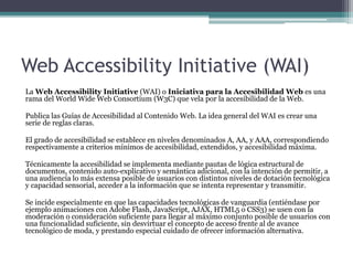 Web Accessibility Initiative (WAI)
La Web Accessibility Initiative (WAI) o Iniciativa para la Accesibilidad Web es una
rama del World Wide Web Consortium (W3C) que vela por la accesibilidad de la Web.
Publica las Guías de Accesibilidad al Contenido Web. La idea general del WAI es crear una
serie de reglas claras.
El grado de accesibilidad se establece en niveles denominados A, AA, y AAA, correspondiendo
respectivamente a criterios mínimos de accesibilidad, extendidos, y accesibilidad máxima.
Técnicamente la accesibilidad se implementa mediante pautas de lógica estructural de
documentos, contenido auto-explicativo y semántica adicional, con la intención de permitir, a
una audiencia lo más extensa posible de usuarios con distintos niveles de dotación tecnológica
y capacidad sensorial, acceder a la información que se intenta representar y transmitir.
Se incide especialmente en que las capacidades tecnológicas de vanguardia (entiéndase por
ejemplo animaciones con Adobe Flash, JavaScript, AJAX, HTML5 o CSS3) se usen con la
moderación o consideración suficiente para llegar al máximo conjunto posible de usuarios con
una funcionalidad suficiente, sin desvirtuar el concepto de acceso frente al de avance
tecnológico de moda, y prestando especial cuidado de ofrecer información alternativa.
 