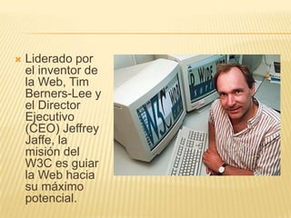 Liderado por el inventor de la Web, Tim Berners-Lee y el Director Ejecutivo (CEO) Jeffrey Jaffe, la misión del W3C es guiar la Web hacia su máximo potencial.