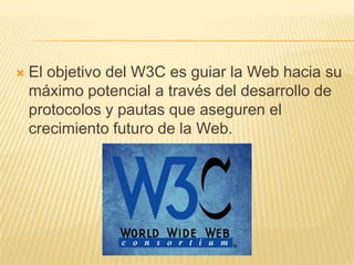 El objetivo del W3C es guiar la Web hacia su máximo potencial a través del desarrollo de protocolos y pautas que aseguren el crecimiento futuro de la Web.