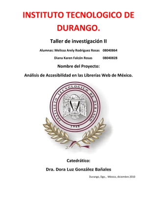 INSTITUTO TECNOLOGICO DE
        DURANGO.
              Taller de investigación II
        Alumnas: Melissa Arely Rodríguez Rosas 08040864

                Diana Karen Falcón Rosas        08040828

                  Nombre del Proyecto:
Análisis de Accesibilidad en las Librerías Web de México.




                        Catedrático:
           Dra. Dora Luz González Bañales
                                      Durango, Dgo., México, diciembre 2010
 