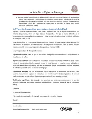 Instituto Tecnológico de Durango.

       Aunque no son equivalentes, la accesibilidad cursa una estrecha relación con la usabilidad
           de un sitio. Al cumplir requisitos de accesibilidad básicos en los elementos técnicos de
           una web (estructura de contenidos, vínculos, contraste de color, efectos y movimientos,
           formularios, tablas, etc.), mejoran las condiciones de uso para la mayor parte de las
           personas. (Discapnet, 2004)

2.7 Tipos de discapacidad que afectan a la accesibilidad Web
Según la Organización Mundial de la Salud (OMS), alrededor del 10% de la población mundial, 650
millones de personas, viven con algún tipo de discapacidad7. Hay por lo menos 50 millones de
personas con discapacidad en América Latina y el Caribe, aproximadamente el 10% de la población
de la región8.(OMS, 2010)

De acuerdo con el XII Censo General de Población y Vivienda de 2000, casi el 2% de la población,
1.8 millones de personas, cuenta con uno o más tipos de discapacidad y en 7% de los hogares
mexicanos reside al menos una persona discapacitada. (Ceidas, 2010)

Los principales tipos de discapacidades son:

Deficiencias visuales: Entre las que se encuentran la ceguera, la visión reducida y los problemas en
visualización de color.

Deficiencias auditivas: Estas deficiencias pueden ser consideradas menos limitadoras en el acceso
y uso de contenidos digitales, debido a que el canal sonoro es mucho menos utilizado en
interfaces web que el canal visual. Aun así, no podemos olvidar limitaciones y barreras derivadas
de esta discapacidad, como es el caso del lenguaje.

Deficiencias motrices: Son las relacionadas con la capacidad de movilidad del usuario. Estos
usuarios no suelen ser capaces de interactuar con el sistema a través de dispositivos de entrada
tradicionales, por lo que utilizan dispositivos alternativos (Ejem: basados en voz).

Deficiencias cognitivas y de lenguaje: Son usuarios que presentan problemas en el uso del
lenguaje, la lectura, percepción, memoria, salud mental... (Montero Hassan & Martín Fernández,
2003)

Ejemplos:

1- Discapacidades visuales

Este tipo de discapacidades afectan a la percepción de estímulos visuales.

Ceguera


Lic. Informática

Melissa Arely Rodríguez Rosas   Diana Karen Falcón Rosas

                                                                                                 10
 