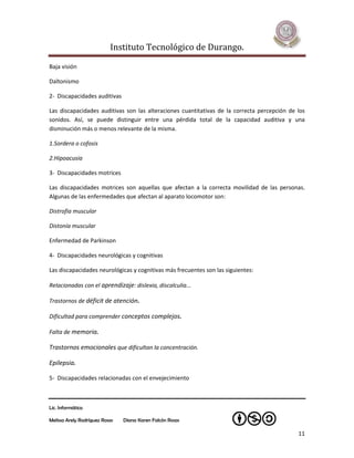 Instituto Tecnológico de Durango.

Baja visión

Daltonismo

2- Discapacidades auditivas

Las discapacidades auditivas son las alteraciones cuantitativas de la correcta percepción de los
sonidos. Así, se puede distinguir entre una pérdida total de la capacidad auditiva y una
disminución más o menos relevante de la misma.

1.Sordera o cofosis

2.Hipoacusia

3- Discapacidades motrices

Las discapacidades motrices son aquellas que afectan a la correcta movilidad de las personas.
Algunas de las enfermedades que afectan al aparato locomotor son:

Distrofia muscular

Distonía muscular

Enfermedad de Parkinson

4- Discapacidades neurológicas y cognitivas

Las discapacidades neurológicas y cognitivas más frecuentes son las siguientes:

Relacionadas con el aprendizaje: dislexia, discalculia...

Trastornos de déficit de atención.

Dificultad para comprender conceptos complejos.

Falta de memoria.

Trastornos emocionales que dificultan la concentración.

Epilepsia.

5- Discapacidades relacionadas con el envejecimiento



Lic. Informática

Melissa Arely Rodríguez Rosas   Diana Karen Falcón Rosas

                                                                                             11
 