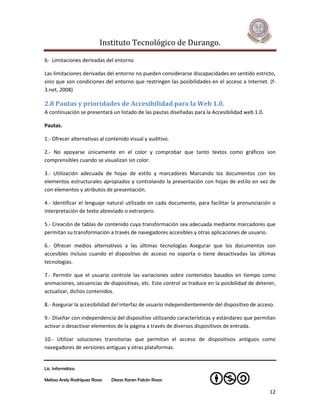 Instituto Tecnológico de Durango.

6- Limitaciones derivadas del entorno

Las limitaciones derivadas del entorno no pueden considerarse discapacidades en sentido estricto,
sino que son condiciones del entorno que restringen las posibilidades en el acceso a Internet. (f-
3.net, 2008)

2.8 Pautas y prioridades de Accesibilidad para la Web 1.0.
A continuación se presentará un listado de las pautas diseñadas para la Accesibilidad web 1.0.

Pautas.

1.- Ofrecer alternativas al contenido visual y auditivo.

2.- No apoyarse únicamente en el color y comprobar que tanto textos como gráficos son
comprensibles cuando se visualizan sin color.

3.- Utilización adecuada de hojas de estilo y marcadores Marcando los documentos con los
elementos estructurales apropiados y controlando la presentación con hojas de estilo en vez de
con elementos y atributos de presentación.

4.- Identificar el lenguaje natural utilizado en cada documento, para facilitar la pronunciación o
interpretación de texto abreviado o extranjero.

5.- Creación de tablas de contenido cuya transformación sea adecuada mediante marcadores que
permitan su transformación a través de navegadores accesibles y otras aplicaciones de usuario.

6.- Ofrecer medios alternativos a las últimas tecnologías Asegurar que los documentos son
accesibles incluso cuando el dispositivo de acceso no soporta o tiene desactivadas las últimas
tecnologías.

7.- Permitir que el usuario controle las variaciones sobre contenidos basados en tiempo como
animaciones, secuencias de diapositivas, etc. Este control se traduce en la posibilidad de detener,
actualizar, dichos contenidos.

8.- Asegurar la accesibilidad del interfaz de usuario independientemente del dispositivo de acceso.

9.- Diseñar con independencia del dispositivo utilizando características y estándares que permitan
activar o desactivar elementos de la página a través de diversos dispositivos de entrada.

10.- Utilizar soluciones transitorias que permitan el acceso de dispositivos antiguos como
navegadores de versiones antiguas y otras plataformas.


Lic. Informática

Melissa Arely Rodríguez Rosas   Diana Karen Falcón Rosas

                                                                                                 12
 