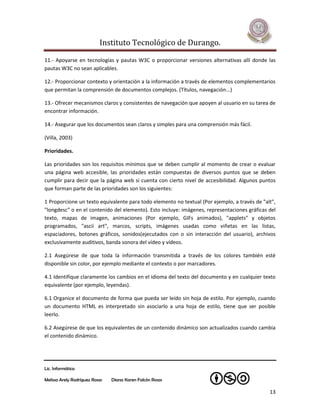 Instituto Tecnológico de Durango.

11.- Apoyarse en tecnologías y pautas W3C o proporcionar versiones alternativas allí donde las
pautas W3C no sean aplicables.

12.- Proporcionar contexto y orientación a la información a través de elementos complementarios
que permitan la comprensión de documentos complejos. (Títulos, navegación...)

13.- Ofrecer mecanismos claros y consistentes de navegación que apoyen al usuario en su tarea de
encontrar información.

14.- Asegurar que los documentos sean claros y simples para una comprensión más fácil.

(Villa, 2003)

Prioridades.

Las prioridades son los requisitos mínimos que se deben cumplir al momento de crear o evaluar
una página web accesible, las prioridades están compuestas de diversos puntos que se deben
cumplir para decir que la página web si cuenta con cierto nivel de accesibilidad. Algunos puntos
que forman parte de las prioridades son los siguientes:

1 Proporcione un texto equivalente para todo elemento no textual (Por ejemplo, a través de "alt",
"longdesc" o en el contenido del elemento). Esto incluye: imágenes, representaciones gráficas del
texto, mapas de imagen, animaciones (Por ejemplo, GIFs animados), "applets" y objetos
programados, "ascii art", marcos, scripts, imágenes usadas como viñetas en las listas,
espaciadores, botones gráficos, sonidos(ejecutados con o sin interacción del usuario), archivos
exclusivamente auditivos, banda sonora del vídeo y vídeos.

2.1 Asegúrese de que toda la información transmitida a través de los colores también esté
disponible sin color, por ejemplo mediante el contexto o por marcadores.

4.1 Identifique claramente los cambios en el idioma del texto del documento y en cualquier texto
equivalente (por ejemplo, leyendas).

6.1 Organice el documento de forma que pueda ser leído sin hoja de estilo. Por ejemplo, cuando
un documento HTML es interpretado sin asociarlo a una hoja de estilo, tiene que ser posible
leerlo.

6.2 Asegúrese de que los equivalentes de un contenido dinámico son actualizados cuando cambia
el contenido dinámico.




Lic. Informática

Melissa Arely Rodríguez Rosas   Diana Karen Falcón Rosas

                                                                                              13
 