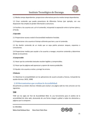 Instituto Tecnológico de Durango.

1.2 Medios tempo dependientes: proporcionar alternativas para los medios tempo dependientes.

1.3 Crear contenido que pueda presentarse de diferentes formas (por ejemplo, con una
disposición más simple) sin perder información o estructura.

1.4 Facilitar a los usuarios ver y oír el contenido, incluyendo la separación entre el primer plano y
el fondo.

2 Operable

2.1 Proporcionar acceso a toda la funcionalidad mediante el teclado.

2.2 Proporcionar a los usuarios el tiempo suficiente para leer y usar el contenido.

2.3 No diseñar contenido de un modo que se sepa podría provocar ataques, espasmos o
convulsiones.

2.4 Proporcionar medios para ayudar a los usuarios a navegar, encontrar contenido y determinar
dónde se encuentran.

3 Comprensible

3.1 Hacer que los contenidos textuales resulten legibles y comprensibles.

3.2 Hacer que las páginas web aparezcan y operen de manera predecible.

3.3 Ayudar a los usuarios a evitar y corregir los errores.

4 Robusto

4.1 Maximizar la compatibilidad con las aplicaciones de usuario actuales y futuras, incluyendo las
ayudas técnicas. (W3C, 2008)

 2.10 Herramientas que evalúan la Accesibilidad.
Actualmente ya existen diversos métodos para evaluar una página web los más comunes son los
siguientes:

TAW

TAW son las siglas de Test de Accesibilidad Web. Es una herramienta para el análisis de la
accesibilidad de sitios web, alcanzando de una forma integral y global a todos los elementos y
páginas que lo componen.


Lic. Informática

Melissa Arely Rodríguez Rosas   Diana Karen Falcón Rosas

                                                                                                  15
 