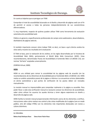 Instituto Tecnológico de Durango.

En cuanto al objetivo que se persigue con TAW:

Comprobar el nivel de accesibilidad alcanzado en el diseño y desarrollo de páginas web con el fin
de permitir el acceso a todas las personas independientemente de sus características
diferenciadoras.

Y, muy importante, respecto de quiénes pueden utilizar TAW como herramienta de evaluación
automática de accesibilidad web:

Público en general y específicamente profesionales de campo como webmasters, desarrolladores,
diseñadores de páginas web etc.


Es también importante conocer cómo trabaja TAW, es decir, en base a qué criterios analiza los
sitios web y muestra los resultados de la evaluación:

El TAW se basa, para la realización de los análisis, en las reglas desarrolladas por la Iniciativa de
Accesibilidad Web (WAI), perteneciente al World Wide Web Consortium (W3C). Estas
recomendaciones, denominadas Pautas de Accesibilidad al Contenido Web 1.0 (WCAG 1.0), son
normas "de facto" aceptadas universalmente.

(FORPAS-Virtual, 2009)

HERA

HERA es una utilidad para revisar la accesibilidad de las páginas web de acuerdo con las
recomendaciones de las Directrices de Accesibilidad para el Contenido Web 1.0 (WCAG 1.0). HERA
realiza un análisis automático previo de la página e informa si se encuentran errores (detectables
en forma automática) y qué puntos de verificación de las pautas deben ser revisados
manualmente.

La revisión manual es imprescindible para comprobar realmente si la página es accesible. Para
poder llevar a cabo esta verificación manual es necesario conocer las directrices de accesibilidad,
saber cómo utilizan los usuarios las ayudas técnicas y tener alguna experiencia en diseño y
desarrollo de páginas web.

HERA facilita la revisión manual proporcionando información acerca de los elementos a verificar,
instrucciones sobre cómo realizar ese control y dos vistas modificadas de la página (una en modo
gráfico, otra del código HTML) con los elementos más importantes destacados con iconos y
colores distintivos.


Lic. Informática

Melissa Arely Rodríguez Rosas   Diana Karen Falcón Rosas

                                                                                                  16
 