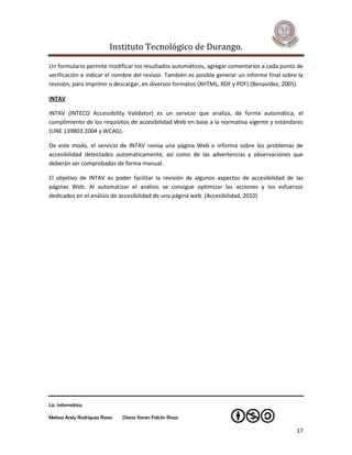 Instituto Tecnológico de Durango.

Un formulario permite modificar los resultados automáticos, agregar comentarios a cada punto de
verificación e indicar el nombre del revisor. También es posible generar un informe final sobre la
revisión, para imprimir o descargar, en diversos formatos (XHTML, RDF y PDF).(Benavídez, 2005)

INTAV

INTAV (INTECO Accessibility Validator) es un servicio que analiza, de forma automática, el
cumplimiento de los requisitos de accesibilidad Web en base a la normativa vigente y estándares
(UNE 139803:2004 y WCAG).

De este modo, el servicio de INTAV revisa una página Web e informa sobre los problemas de
accesibilidad detectados automáticamente, así como de las advertencias y observaciones que
deberán ser comprobadas de forma manual.

El objetivo de INTAV es poder facilitar la revisión de algunos aspectos de accesibilidad de las
páginas Web. Al automatizar el análisis se consigue optimizar las acciones y los esfuerzos
dedicados en el análisis de accesibilidad de una página web. (Accesibilidad, 2010)




Lic. Informática

Melissa Arely Rodríguez Rosas   Diana Karen Falcón Rosas

                                                                                               17
 
