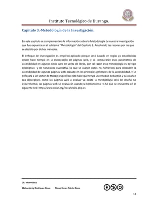 Instituto Tecnológico de Durango.

Capítulo 3.-Metodología de la Investigación.

En este capítulo se complementará la información sobre la Metodología de nuestra investigación
que fue expuesta en el subtema “Metodología” del Capítulo 1. Ampliando las razones por las que
se decidió por dichos métodos.

El enfoque de investigación es empírico-aplicado porque será basado en reglas ya establecidas
desde hace tiempo en la elaboración de páginas web, y se compararán esos parámetros de
accesibilidad en algunos sitios web de venta de libros, por tal razón esta metodología es de tipo
descriptiva y de naturaleza cualitativa ya que se usaran datos no numéricos para descubrir la
accesibilidad de algunas páginas web. Basado en los principios generales de la accesibilidad, y se
enfocará a un sector de trabajo específico esto hace que tenga un enfoque deductivo y su alcance
sea descriptivo, como las páginas web a evaluar ya existe la metodología será de diseño no
experimental, las páginas web se evaluarán usando la herramienta HERA que se encuentra en el
siguiente link: http://www.sidar.org/hera/index.php.es




Lic. Informática

Melissa Arely Rodríguez Rosas   Diana Karen Falcón Rosas

                                                                                               18
 