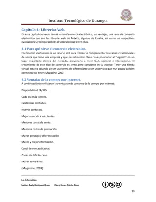 Instituto Tecnológico de Durango.

Capítulo 4.- Librerías Web.
En este capítulo se verán temas como el comercio electrónico, sus ventajas, una rama de comercio
electrónico que son las librerías web de México, algunas de España, así como sus respectivas
evaluaciones y comparaciones de Accesibilidad entre ellas.

4.1 Para qué sirve el comercio electrónico.
El comercio electrónico es un recurso útil para reforzar o complementar los canales tradicionales
de venta que tiene una empresa y que permite entre otras cosas posicionar al "negocio" en un
lugar importante dentro del mercado, proyectarlo a nivel local, nacional e internacional. El
crecimiento de este tipo de comercio es lento, pero constante en su avance. Tener una tienda
virtual está ya pasando de ser una forma de diferenciarse a ser un servicio que muy pocos pueden
permitirse no tener.(Magazine, 2007)

4.2 Ventajas de la compra por Internet.
A continuación se enlistaran las ventajas más comunes de la compra por internet:

Disponibilidad 24/365.

Cada día más clientes.

Existencias ilimitadas.

Nuevos contactos.

Mejor atención a los clientes.

Menores costos de venta.

Menores costos de promoción.

Mayor prestigio y diferenciación.

Mayor y mejor información.

Canal de venta adicional.

Zonas de difícil acceso.

Mayor comodidad.

(Magazine, 2007)


Lic. Informática

Melissa Arely Rodríguez Rosas   Diana Karen Falcón Rosas

                                                                                              19
 
