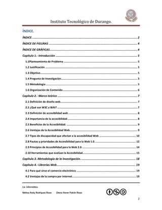Instituto Tecnológico de Durango.

ÍNDICE.
ÍNDICE. .......................................................................................................................... 2
ÍNDICE DE FIGURAS ....................................................................................................... 4
ÍNDICE DE GRÁFICAS ...................................................................................................... 4
Capítulo 1.- Introducción ............................................................................................... 5
   1.1Planteamiento de Problema ............................................................................................. 5
   1.2 Justificación .................................................................................................................... 5
   1.3 Objetivo .......................................................................................................................... 5
   1.4 Pregunta de Investigación................................................................................................ 5
   1.5 Metodología ................................................................................................................... 5
   1.6 Organización de Contenido .............................................................................................. 6

Capítulo 2.- Marco teórico ............................................................................................. 7
   2.1 Definición de diseño web................................................................................................. 7
   2.2 ¿Qué son W3C y WAI? ..................................................................................................... 7
   2.3 Definición de accesibilidad web ....................................................................................... 8
   2.4 Importancia de la accesibilidad ........................................................................................ 8
   2.5 Beneficios de la Accesibilidad. ......................................................................................... 9
   2.6 Ventajas de la Accesibilidad Web ..................................................................................... 9
   2.7 Tipos de discapacidad que afectan a la accesibilidad Web .............................................. 10
   2.8 Pautas y prioridades de Accesibilidad para la Web 1.0. ................................................... 12
   2.9 Principios de Accesibilidad para la Web 2.0. ................................................................... 14
   2.10 Herramientas que evalúan la Accesibilidad................................................................... 15

Capítulo 3.-Metodología de la Investigación. ............................................................... 18
Capítulo 4.- Librerías Web............................................................................................ 19
   4.1 Para qué sirve el comercio electrónico. .......................................................................... 19
   4.2 Ventajas de la compra por Internet. ............................................................................... 19


Lic. Informática

Melissa Arely Rodríguez Rosas           Diana Karen Falcón Rosas

                                                                                                                                          2
 