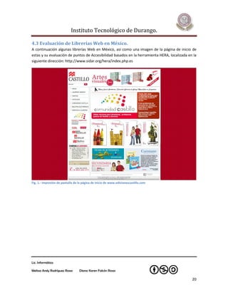 Instituto Tecnológico de Durango.

4.3 Evaluación de Librerías Web en México.
A continuación algunas librerías Web en México, así como una imagen de la página de inicio de
estas y su evaluación de puntos de Accesibilidad basados en la herramienta HERA, localizada en la
siguiente dirección: http://www.sidar.org/hera/index.php.es




Fig. 1.- Impresión de pantalla de la página de inicio de www.edicionescastillo.com




Lic. Informática

Melissa Arely Rodríguez Rosas     Diana Karen Falcón Rosas

                                                                                              20
 