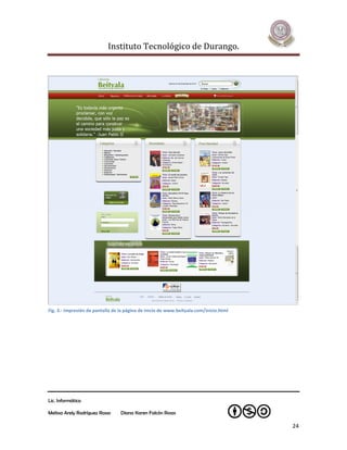 Instituto Tecnológico de Durango.




Fig. 3.- Impresión de pantalla de la página de inicio de www.beityala.com/inicio.html




Lic. Informática

Melissa Arely Rodríguez Rosas     Diana Karen Falcón Rosas

                                                                                        24
 