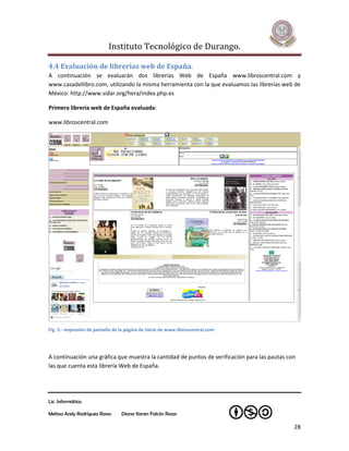 Instituto Tecnológico de Durango.

4.4 Evaluación de librerías web de España.
A continuación se evaluarán dos librerías Web de España www.libroscentral.com y
www.casadellibro.com, utilizando la misma herramienta con la que evaluamos las librerías web de
México: http://www.sidar.org/hera/index.php.es

Primera librería web de España evaluada:

www.libroscentral.com




Fig. 5.- Impresión de pantalla de la página de inicio de www.libroscentral.com




A continuación una gráfica que muestra la cantidad de puntos de verificación para las pautas con
las que cuenta esta librería Web de España.




Lic. Informática

Melissa Arely Rodríguez Rosas     Diana Karen Falcón Rosas

                                                                                               28
 
