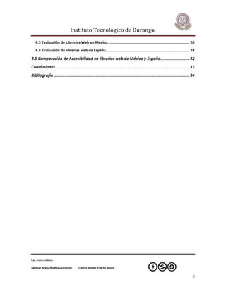 Instituto Tecnológico de Durango.

   4.3 Evaluación de Librerías Web en México. ........................................................................ 20
   4.4 Evaluación de librerías web de España. .......................................................................... 28

4.5 Comparación de Accesibilidad en librerías web de México y España. ...................... 32
Conclusiones................................................................................................................ 33
Bibliografía ................................................................................................................. 34




Lic. Informática

Melissa Arely Rodríguez Rosas        Diana Karen Falcón Rosas

                                                                                                                               3
 