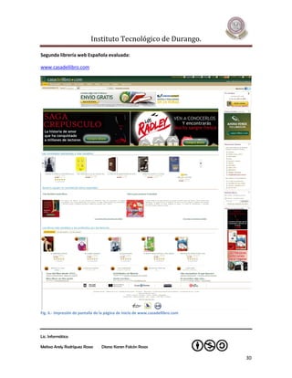 Instituto Tecnológico de Durango.

Segunda librería web Española evaluada:

www.casadellibro.com




Fig. 6.- Impresión de pantalla de la página de inicio de www.casadellibro.com




Lic. Informática

Melissa Arely Rodríguez Rosas     Diana Karen Falcón Rosas

                                                                                30
 
