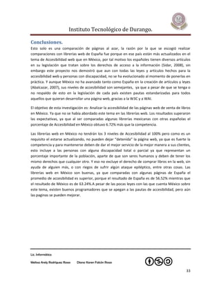 Instituto Tecnológico de Durango.

Conclusiones.
Esto solo es una comparación de páginas al azar, la razón por la que se escogió realizar
comparaciones con librerías web de España fue porque en ese país están más actualizados en el
tema de Accesibilidad web que en México, por tal motivo los españoles tienen diversos artículos
en su legislación que tratan sobre los derechos de acceso a la información (Sidar, 2008), sin
embargo este proyecto nos demostró que aun con todas las leyes y artículos hechos para la
accesibilidad web y personas con discapacidad, no se ha evolucionado al momento de ponerlas en
práctica. Y aunque México no ha avanzado tanto como España en la creación de artículos y leyes
(Abalcazar, 2007), sus niveles de accesibilidad son semejantes, ya que a pesar de que se tenga o
no respaldo de esto en la legislación de cada país existen pautas estandarizadas para todos
aquellos que quieran desarrollar una página web, gracias a la W3C y a WAI.

El objetivo de esta investigación es: Analizar la accesibilidad de las páginas web de venta de libros
en México. Ya que no se había abordado este tema en las librerías web. Los resultados superaron
las expectativas, ya que al ser comparadas algunas librerías mexicanas con otras españolas el
porcentaje de Accesibilidad en México obtuvo 6.72% más que la competencia.

Las librerías web en México no tendrán los 3 niveles de Accesibilidad al 100% pero como es un
requisito el estarse actualizando, no pueden dejar “detenida” la página web, ya que es fuerte la
competencia y para mantenerse deben de dar el mejor servicio de la mejor manera a sus clientes,
esto incluye a las personas con alguna discapacidad total o parcial ya que representan un
porcentaje importante de la población, aparte de que son seres humanos y deben de tener los
mismo derechos que cualquier otro. Y eso no excluye el derecho de comprar libros en la web, sin
ayuda de alguien más, o con riegos de sufrir algún ataque epiléptico, entre otras cosas. Las
librerías web en México son buenas, ya que comparadas con algunas páginas de España el
promedio de accesibilidad es superior, porque el resultado de España es de 56.52% mientras que
el resultado de México es de 63.24%.A pesar de las pocas leyes con las que cuenta México sobre
este tema, existen buenos programadores que se apegan a las pautas de accesibilidad, pero aún
las paginas se pueden mejorar.




Lic. Informática

Melissa Arely Rodríguez Rosas   Diana Karen Falcón Rosas

                                                                                                  33
 