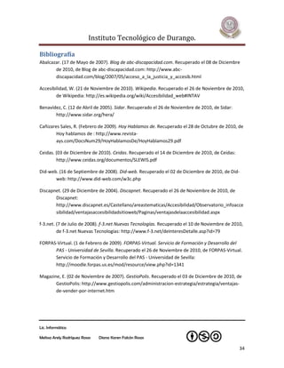Instituto Tecnológico de Durango.

Bibliografía
Abalcazar. (17 de Mayo de 2007). Blog de abc-discapacidad.com. Recuperado el 08 de Diciembre
       de 2010, de Blog de abc-discapacidad.com: http://www.abc-
       discapacidad.com/blog/2007/05/acceso_a_la_justicia_y_accesib.html

Accesibilidad, W. (21 de Noviembre de 2010). Wikipedia. Recuperado el 26 de Noviembre de 2010,
        de Wikipedia: http://es.wikipedia.org/wiki/Accesibilidad_web#INTAV

Benavídez, C. (12 de Abril de 2005). Sidar. Recuperado el 26 de Noviembre de 2010, de Sidar:
       http://www.sidar.org/hera/

Cañizares Sales, R. (Febrero de 2009). Hoy Hablamos de. Recuperado el 28 de Octubre de 2010, de
        Hoy hablamos de : http://www.revista-
        ays.com/DocsNum29/HoyHablamosDe/HoyHablamos29.pdf

Ceidas. (03 de Diciembre de 2010). Ceidas. Recuperado el 14 de Diciembre de 2010, de Ceidas:
        http://www.ceidas.org/documentos/SLEWIS.pdf

Did-web. (16 de Septiembre de 2008). Did-web. Recuperado el 02 de Diciembre de 2010, de Did-
       web: http://www.did-web.com/w3c.php

Discapnet. (29 de Diciembre de 2004). Discapnet. Recuperado el 26 de Noviembre de 2010, de
       Discapnet:
       http://www.discapnet.es/Castellano/areastematicas/Accesibilidad/Observatorio_infoacce
       sibilidad/ventajasaccesibilidadsitioweb/Paginas/ventajasdelaaccesibilidad.aspx

f-3.net. (7 de Julio de 2008). f-3.net Nuevas Tecnologías. Recuperado el 10 de Noviembre de 2010,
         de f-3.net Nuevas Tecnologías: http://www.f-3.net/deInteresDetalle.asp?id=79

FORPAS-Virtual. (1 de Febrero de 2009). FORPAS-Virtual. Servicio de Formación y Desarrollo del
      PAS - Universidad de Sevilla. Recuperado el 26 de Noviembre de 2010, de FORPAS-Virtual.
      Servicio de Formación y Desarrollo del PAS - Universidad de Sevilla:
      http://moodle.forpas.us.es/mod/resource/view.php?id=1341

Magazine, E. (02 de Noviembre de 2007). GestioPolis. Recuperado el 03 de Diciembre de 2010, de
       GestioPolis: http://www.gestiopolis.com/administracion-estrategia/estrategia/ventajas-
       de-vender-por-internet.htm




Lic. Informática

Melissa Arely Rodríguez Rosas   Diana Karen Falcón Rosas

                                                                                               34
 