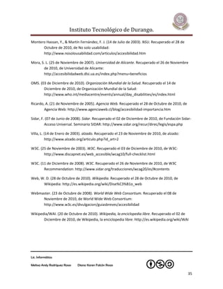 Instituto Tecnológico de Durango.

Montero Hassan, Y., & Martín Fernández, F. J. (14 de Julio de 2003). NSU. Recuperado el 28 de
      Octubre de 2010, de No solo usabilidad:
      http://www.nosolousabilidad.com/articulos/accesibilidad.htm

Mora, S. L. (25 de Noviembre de 2007). Universidad de Alicante. Recuperado el 26 de Noviembre
       de 2010, de Universidad de Alicante:
       http://accesibilidadweb.dlsi.ua.es/index.php?menu=beneficios

OMS. (03 de Diciembre de 2010). Organización Mundial de la Salud. Recuperado el 14 de
       Diciembre de 2010, de Organización Mundial de la Salud:
       http://www.who.int/mediacentre/events/annual/day_disabilities/es/index.html

Ricardo, A. (21 de Noviembre de 2005). Agencia Web. Recuperado el 28 de Octubre de 2010, de
        Agencia Web: http://www.agenciaweb.cl/blog/accesibilidad-importancia.htm

Sidar, F. (07 de Junio de 2008). Sidar. Recuperado el 02 de Diciembre de 2010, de Fundación Sidar-
         Acceso Universal. Seminario SIDAR: http://www.sidar.org/recur/direc/legis/espa.php

Villa, L. (14 de Enero de 2003). alzado. Recuperado el 23 de Noviembre de 2010, de alzado:
           http://www.alzado.org/articulo.php?id_art=2

W3C. (25 de Noviembre de 2003). W3C. Recuperado el 03 de Diciembre de 2010, de W3C:
       http://www.discapnet.es/web_accesible/wcag10/full-checklist.html

W3C. (11 de Diciembre de 2008). W3C. Recuperado el 26 de Noviembre de 2010, de W3C
       Recommendation: http://www.sidar.org/traducciones/wcag20/es/#contents

Web, W. D. (28 de Octubre de 2010). Wikipedia. Recuperado el 28 de Octubre de 2010, de
      Wikipedia: http://es.wikipedia.org/wiki/Dise%C3%B1o_web

Webmaster. (23 de Octubre de 2008). World Wide Web Consortium. Recuperado el 08 de
     Noviembre de 2010, de World Wide Web Consortium:
     http://www.w3c.es/divulgacion/guiasbreves/accesibilidad

Wikipedia/WAI. (20 de Octubre de 2010). Wikipedia, la enciclopedia libre. Recuperado el 02 de
       Diciembre de 2010, de Wikipedia, la enciclopedia libre: http://es.wikipedia.org/wiki/WAI




Lic. Informática

Melissa Arely Rodríguez Rosas   Diana Karen Falcón Rosas

                                                                                                35
 