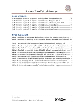 Instituto Tecnológico de Durango.

ÍNDICE DE FIGURAS
Fig. 1.- Impresión de pantalla de la página de inicio de www.edicionescastillo.com ....................... 20
Fig. 2.- Impresión de pantalla de la página de inicio de www.librosyarte.com.mx .......................... 22
Fig. 3.- Impresión de pantalla de la página de inicio de www.beityala.com/inicio.html .................. 24
Fig. 4.- Impresión de pantalla de la página de inicio de www.mundovid.com ................................. 26
Fig. 5.- Impresión de pantalla de la página de inicio de www.libroscentral.com ............................. 28
Fig. 6.- Impresión de pantalla de la página de inicio de www.casadellibro.com .............................. 30


ÍNDICE DE GRÁFICAS
Gráfica 1.- Resultado de puntos de Accesibilidad de la librería web www.edicionescastillo.com ... 21
Gráfica 2.- Resultado en porcentaje de Accesibilidad de la librería web www.edicionescastillo.com
........................................................................................................................................................... 21
Gráfica 3.-Resultado de puntos de Accesibilidad de la librería web www.librosyarte.com ............. 23
Gráfica 4.-Resultado en porcentaje de Accesibilidad de la librería web www.librosyarte.com ....... 23
Gráfica 5.- Resultado de puntos de Accesibilidad de la librería web www.beityala.com................. 25
Gráfica 6.- Resultado en porcentaje de Accesibilidad de la librería web www.beityala.com .......... 25
Gráfica 7.-Resultado de puntos de Accesibilidad de la librería web www.mundovid.com .............. 27
Gráfica 8.-Resultado en porcentaje de Accesibilidad de la librería web www.mundovid.com ........ 27
Gráfica 9.-Resultado de puntos de Accesibilidad de la librería web www.libroscentral.com .......... 29
Gráfica 10.- Resultado en porcentaje de Accesibilidad de la librería web www.libroscentral.com . 29
Gráfica 11.-Resultado de puntos de Accesibilidad de la librería web www.casadellibro.com ......... 31
Gráfica 12.-Resultado en porcentaje de Accesibilidad de la librería web www.casadellibro.com... 31
Gráfica 13.-Comparación de promedios de Accesibilidad entre México y España ........................... 32




Lic. Informática

Melissa Arely Rodríguez Rosas                Diana Karen Falcón Rosas

                                                                                                                                                            4
 