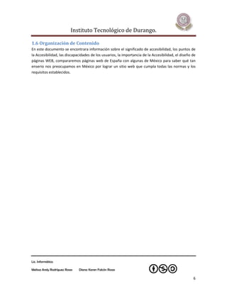 Instituto Tecnológico de Durango.

1.6 Organización de Contenido
En este documento se encontrara información sobre el significado de accesibilidad, los puntos de
la Accesibilidad, las discapacidades de los usuarios, la importancia de la Accesibilidad, el diseño de
páginas WEB, compararemos páginas web de España con algunas de México para saber qué tan
enserio nos preocupamos en México por lograr un sitio web que cumpla todas las normas y los
requisitos establecidos.




Lic. Informática

Melissa Arely Rodríguez Rosas   Diana Karen Falcón Rosas

                                                                                                    6
 