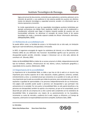 Instituto Tecnológico de Durango.

         lógica estructural de documentos, contenido auto-explicativo y semántica adicional, con la
         intención de permitir, a una audiencia lo más extensa posible de usuarios con distintos
         niveles de dotación tecnológica y capacidad sensorial, acceder a la información que se
         intenta representar y transmitir.

         Se incide especialmente en que las capacidades tecnológicas punteras (entiéndase por
         ejemplo animaciones con Adobe Flash, JavaScript, AJAX) se usen con la moderación o
         consideración suficiente para llegar al máximo conjunto posible de usuarios con una
         funcionalidad suficiente, sin desvirtuar el concepto de acceso frente al de avance
         tecnológico de moda, y prestando especial cuidado de ofrecer información alternativa.
         (Wikipedia/WAI, 2010)

2.3 Definición de accesibilidad web
Se puede definir como: La facilidad de acceso a la Información de un sitio web, sin limitación
alguna por razón de deficiencia, discapacidad, o minusvalía.

La W3C, el organismo encargado de regular los estándares de Internet, en su Web Accessibility
Initiative (WAI) da una definición más funcional: Accesibilidad significa que las personas con
discapacidad pueden percibir, entender, navegar e interactuar con un sitio web, además de
contribuir a él. (Ricardo, 2005)

Hablar de Accesibilidad Web es hablar de un acceso universal a la Web, independientemente del
tipo de hardware, software, infraestructura de red, idioma, cultura, localización geográfica y
capacidades de los usuarios. (Webmaster, 2008)

2.4 Importancia de la accesibilidad
La importancia de la Accesibilidad Web, se debe a que hoy en día la web es un recurso muy
importante para muchos aspectos de la vida: educación, empleo, gobierno, comercio, sanidad,
entretenimiento y otros. La sociedad actual que conocemos no es posible sin la web, por ello es
muy importante que la web sea accesible para todas las personas, para así proporcionar un acceso
equitativo e igualdad de oportunidades a las personas independientemente de sus limitaciones.
Una página web accesible puede ayudar a personas con discapacidad a que participen más
activamente en la sociedad. Por otra parte, la Accesibilidad Web, no sólo aporta beneficios a las
personas con discapacidad, también los aporta a las empresas, ya que se ha comprobado, que el
desarrollo por parte de una empresa de su sitio o portal web cumpliendo con los estándares de
Accesibilidad Web, le proporciona una mejora de su posicionamiento en los buscadores,
incrementa su cuota de mercado y audiencia de la web, mejora su eficiencia y el tiempo de
respuesta, y demuestra la responsabilidad social de la compañía. (Cañizares Sales, 2009)



Lic. Informática

Melissa Arely Rodríguez Rosas   Diana Karen Falcón Rosas

                                                                                                 8
 