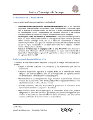 Instituto Tecnológico de Durango.

2.5 Beneficios de la Accesibilidad.

Los principales beneficios que ofrece la accesibilidad web.

          Aumenta el número de potenciales visitantes de la página web: esta es una razón muy
           importante para una empresa que pretenda captar nuevos clientes. Cuando una página
           web es accesible no presenta barreras que dificulten su acceso, independientemente de
           las condiciones del usuario. Una página web que cumple los estándares es más probable
           que se visualice correctamente en cualquier dispositivo con cualquier navegador.
          Disminuye los costes de desarrollo y mantenimiento: aunque inicialmente aprender a
           hacer una página web accesible supone un coste (igual que supone un coste aprender a
           utilizar cualquier tecnología nueva), una vez se tienen los conocimientos, el coste de
           desarrollar y mantener una página web accesible es menor que frente a una no accesible,
           ya que una página web accesible es una página bien hecha, menos propensa a contener
           errores y más sencilla de actualizar.
          Reduce el tiempo de carga de las páginas web y la carga del servidor web: al separar el
           contenido de la información sobre la presentación de una página web mediante CSS se
           logra reducir el tamaño de las páginas web y, por tanto, se reduce el tiempo de carga de
           las páginas web (Mora, 2007)

2.6 Ventajas de la Accesibilidad Web
 El desarrollo de sitios web accesibles comprende un conjunto de ventajas entre las cuales cabe
 apuntar:
      Cumplir un derecho ciudadano a la participación y no discriminación por razón de
         discapacidad.
          Cumplir las disposiciones legislativas al respecto, tanto por la Administración Pública,
            obligada a ello ante la ciudadanía, como por las redes privadas que aspiren a participar
            en contratos con la Administración o financiación pública.
          Maximización de los usuarios potenciales, mayor alcance de la comunicación, servicios o
            mercado. De acuerdo con los datos del INE (1999), el 9% de la población en España tiene
            alguna discapacidad, en total 3.528.221 personas.
          Al diseñar conforme a estándares de accesibilidad, garantizamos la equivalencia de los
            contenidos entre distintos navegadores y dispositivos.
          Mejor indexación en los motores de búsqueda. El cumplimiento de las pautas, tanto en
            código como en contenidos semánticos (por ejemplo, vínculos con sentido) permite a los
            motores de búsqueda una mejor identificación de los contenidos, y en consecuencia,
            mayores posibilidades de posicionamiento en los buscadores.




Lic. Informática

Melissa Arely Rodríguez Rosas   Diana Karen Falcón Rosas

                                                                                                  9
 