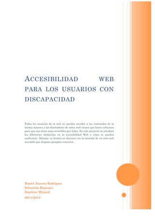 Daniel Atuesta Rodríguez
Sebastián Bejarano
Ségolène Minjard
09/11/2015
ACCESIBILIDAD WEB
PARA LOS USUARIOS CON
DISCAPACIDAD
Todos los usuarios de la web no pueden acceder a los contenidos de la
misma manera y los diseñadores de sitios web tienen que hacer esfuerzos
para que sus sitios sean accesibles por todos. En este proyecto se estudian
los diferentes obstáculos en la accesibilidad Web y cómo se pueden
confrontar. Además, se ilustra un discurso con la creación de un sitio web
accesible que dispone ejemplos concretos.
 