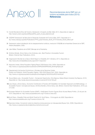 Anexo II
1-	 Comité Mundial de Ética del Turismo, Declaración «El espíritu de Bali» (Bali, 2011). Disponible en inglés en
	 http://www2.unwto.org/sites/all/files/pdf/the_spirit_of_bali_statement.pdf
2-	 CESPAP, Declaración de Bali sobre el Desarrollo Sostenible del Turismo (Bali, 2007). Disponible en h
	 ttp://www.unescap.org/ttdw/Publications/TPTS_pubs/Toreview_No26_2474/Toreview_No26_fulltext.pdf
3-	 Declaración sobre la facilitación de los desplazamientos turísticos, resolución 578(XVIII) de la Asamblea General de la OMT,
Astana (Kazajstán), 2009.
4-	 Lilian Müller, Presidenta de la ENAT, Mensaje de la Presidenta.
5-	 Dimitrios Buhalis, Simon Darcy e Ivor Ambrose, eds., Best Practice in Accessible Tourism
	 (Bristol, Channel View Publications, 2012).
6-	 Organización Mundial de la Salud, World Report on Disability 2011 (Ginebra, 2011). Disponible en:
	 http://www.who.int/disabilities/world_report/2011/report/en/
7-	 Naciones Unidas, World Population Ageing Report 2009 (Nueva York, 2009). Disponible en:
	 http://www.un.org/esa/population/publications/WPA2009/WPA2009_WorkingPaper.pdf
8-	 Departamento de Asuntos Económicos y Sociales de las Naciones Unidas
	 División de Población, World Population Ageing: 1950-2050 (Nueva York, 2002). Disponible en:
	http://www.un.org/esa/population/publications/worldageing19502050/pdf/001world.pdf
9-	 Souca Maria Luiza, «Accessible Tourism – the Ignored Opportunity» (Cluj Napoca, Babes-Bolyai University Cluj Napoca, 2010)
Disponible en: http://anale.steconomiceuoradea.ro/volume/2010/n2/185.pdf
10-	Larry Dwyer y Simon Darcy, «Economic Contribution of Tourists with Disabilities: An Australian Approach and Methodology», in
Accessible Tourism: Concepts and Issues, Dimitrios Buhalis y Simon Darcy, eds. (Bristol, Channel View Publications, 2010), pp.
213-239.
11-	European Network for Accessible Tourism (ENAT), «VisitEngland Tourism Figures Show Access Means Profits», 23 de junio de
2010. Disponible en: http://www.accessibletourism.org/?i=enat.en.news.933
12-	Scott Rains, «Disability Pride and World Travel by Dr. Scott Rains», 18 de agosto de 2009. Disponible en:
	http://www.accessibletourism.org/?i=enat.en.forums.192
13-	Naciones Unidas, Convención sobre los derechos de las personas con discapacidad (Nueva York, 2006). Disponible en:
	http://www.un.org/esa/socdev/enable/documents/tccconvs.pdf
Recomendaciones de la OMT por un
turismo accesible para todos (2013)
Referencias
 