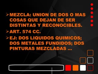  MEZCLA: UNION DE DOS O MAS
  COSAS QUE DEJAN DE SER
  DISTINTAS Y RECONOCIBLES.
 ART. 574 CC.
 EJ: DOS LIQUIDOS QUIMICOS;
  DOS METALES FUNDIDOS; DOS
  PINTURAS MEZCLADAS …
 
