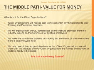 The middle path- Value for moneyWhat is in it for the Client Organizations? Client Organizations will reduce cost to investment in anything related to their Training and Placement concernsWe will organize talk shows, conferences on the institute premises from the Industry experts on their premises for existing employeesWe make the candidates capable of cracking job interviews on their own when there is quality buyers flockWe take care of the campus interviews for the  Client Organizations. We will share with the Institute and our Client Organizations the names and number of students ready to be placed Is’nt that a true Money Spinner?Contact : Rohit Kumar 9011035936