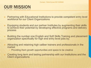 Our MissionPartnering with Educational Institutions to provide competent entry level workforce for our Client OrganizationsEquipping students and our partner Institutes by augmenting their skills to achieve their potential by developing effective programs and delivery processBuilding the number one English and Soft Skills Training and placement organization specifically for high end entry level jobs by;Attracting and retaining high caliber trainers and professionals in the market Providing them growth opportunities and space to be creativeCreating long term and lasting partnership with our Institutions and the Client organizationsContact : Rohit Kumar 9011035936