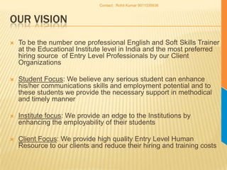 Our VisionTo be the number one professional English and Soft Skills Trainer at the Educational Institute level in India and the most preferred hiring source  of Entry Level Professionals by our Client OrganizationsStudent Focus: We believe any serious student can enhance his/her communications skills and employment potential and to these students we provide the necessary support in methodical and timely mannerInstitute focus: We provide an edge to the Institutions by enhancing the employability of their studentsClient Focus: We provide high quality Entry Level Human Resource to our clients and reduce their hiring and training costsContact : Rohit Kumar 9011035936