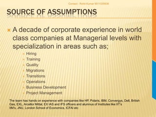 Source of AssumptionsA decade of corporate experience in world class companies at Managerial levels with specialization in areas such as;HiringTrainingQualityMigrationsTransitionsOperationsBusiness DevelopmentProject ManagementThe team has hands on experience with companies like HP, Polaris, IBM, Convergys, Dell, British Gas, EXL, Arcellor Mittal, EX IAS and IFS officers and alumnus of Institutes like IIT’s IIM’s, JNU, London School of Economics, ICFAI etcContact : Rohit Kumar 9011035936