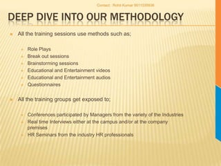 Deep dive into our MethodologyAll the training sessions use methods such as;Role PlaysBreak out sessionsBrainstorming sessionsEducational and Entertainment videosEducational and Entertainment audios QuestionnairesAll the training groups get exposed to;Conferences participated by Managers from the variety of the IndustriesReal time Interviews either at the campus and/or at the company premisesHR Seminars from the industry HR professionalsContact : Rohit Kumar 9011035936